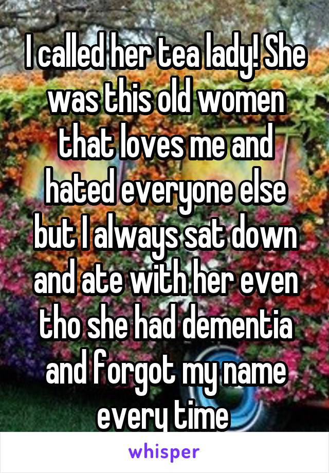 I called her tea lady! She was this old women that loves me and hated everyone else but I always sat down and ate with her even tho she had dementia and forgot my name every time 
