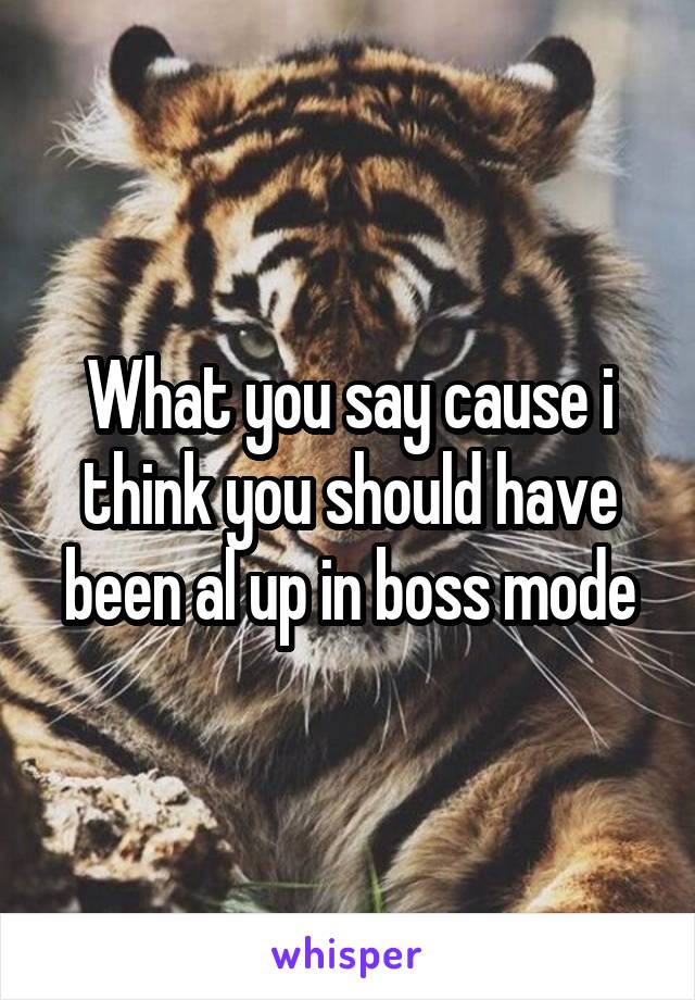 What you say cause i think you should have been al up in boss mode