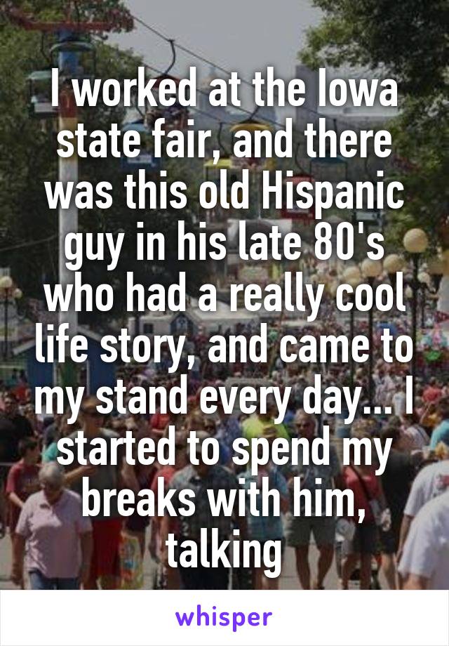 I worked at the Iowa state fair, and there was this old Hispanic guy in his late 80's who had a really cool life story, and came to my stand every day... I started to spend my breaks with him, talking