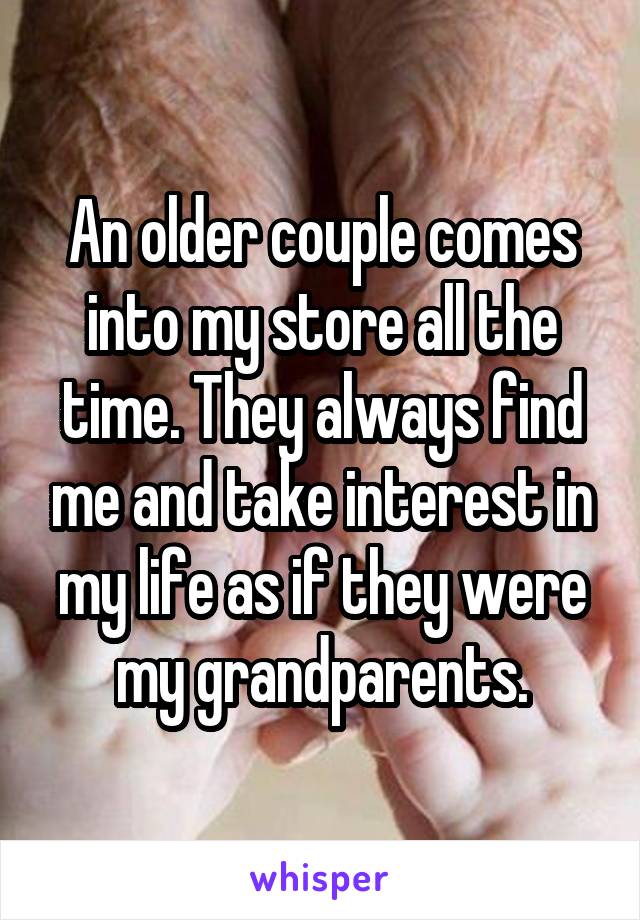 An older couple comes into my store all the time. They always find me and take interest in my life as if they were my grandparents.