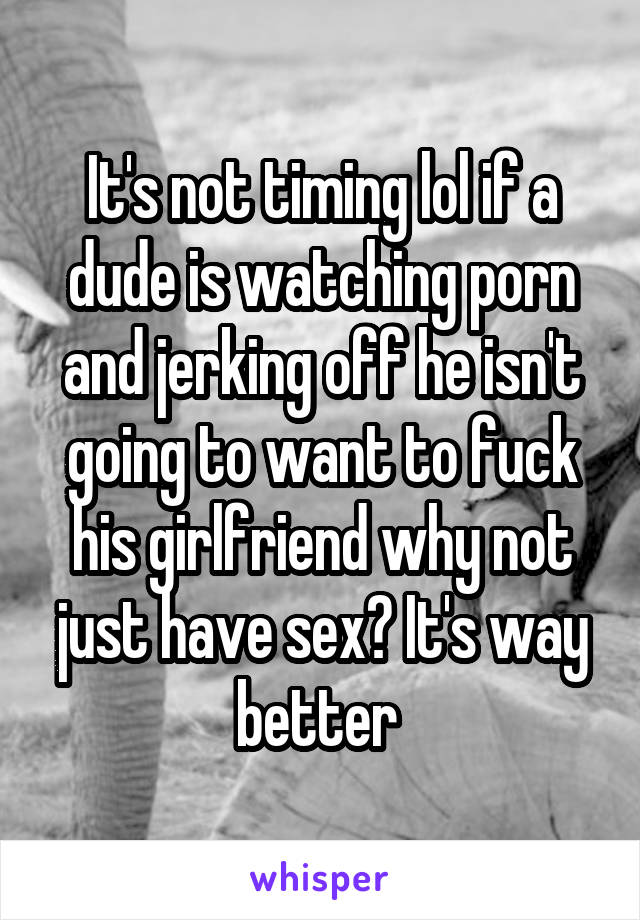 It's not timing lol if a dude is watching porn and jerking off he isn't going to want to fuck his girlfriend why not just have sex? It's way better 