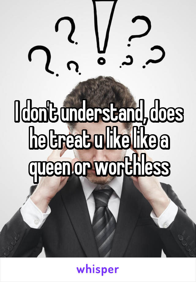 I don't understand, does he treat u like like a queen or worthless