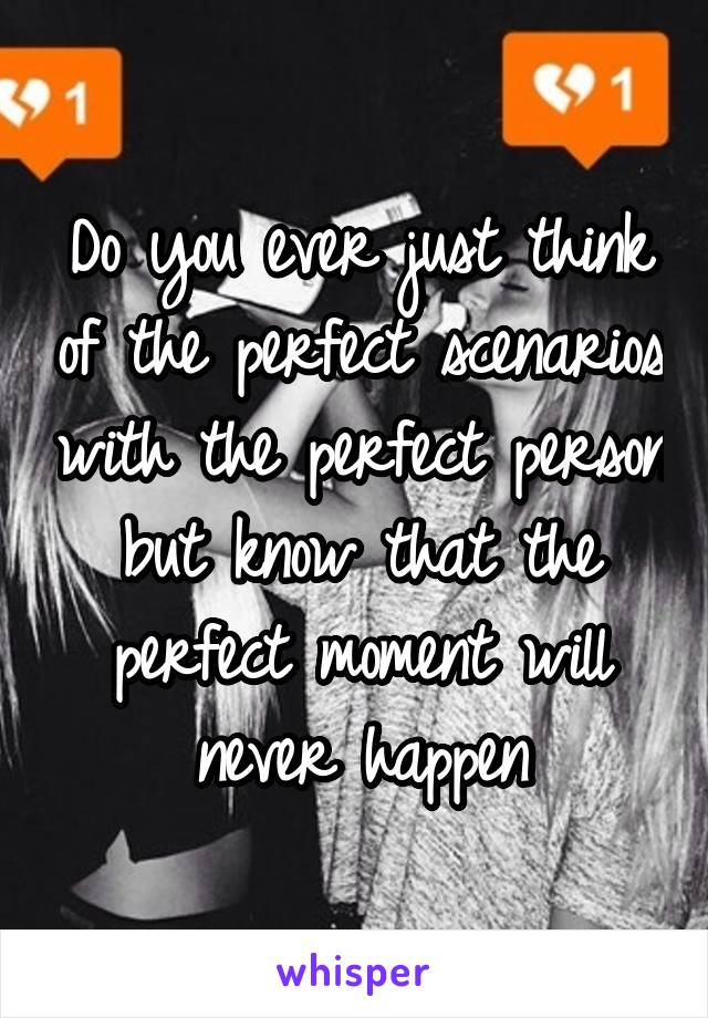 Do you ever just think of the perfect scenarios with the perfect person but know that the perfect moment will never happen