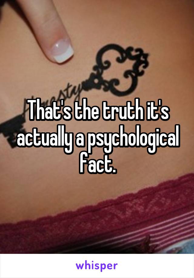  That's the truth it's  actually a psychological fact.