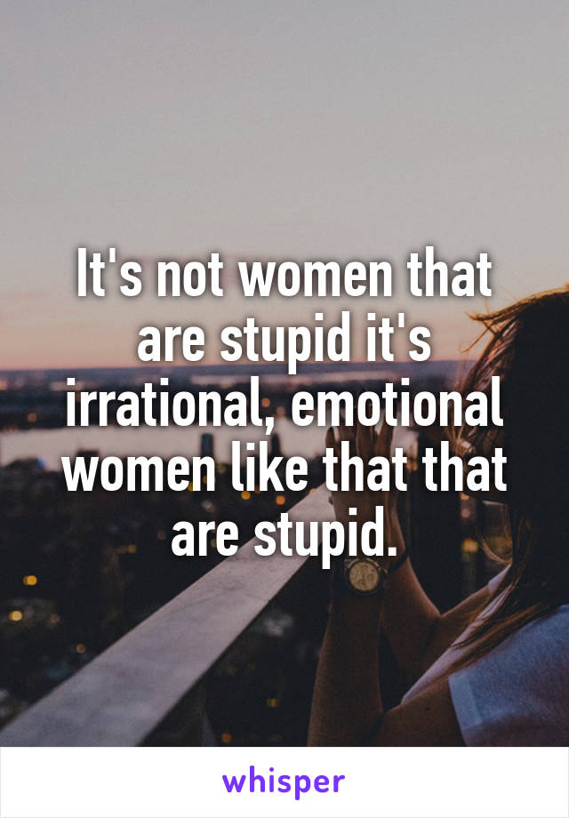 It's not women that are stupid it's irrational, emotional women like that that are stupid.