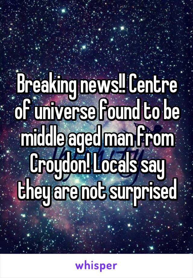 Breaking news!! Centre of universe found to be middle aged man from Croydon! Locals say they are not surprised