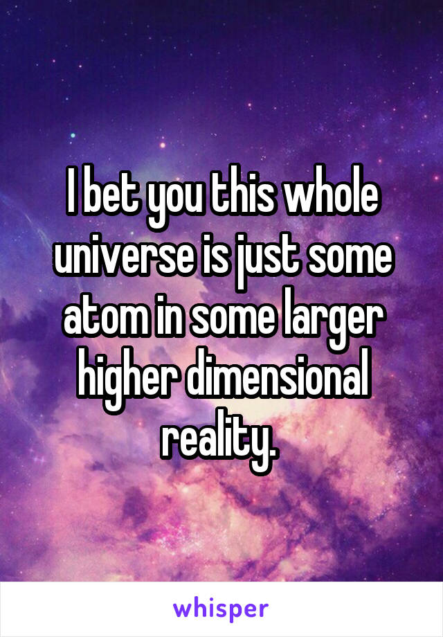 I bet you this whole universe is just some atom in some larger higher dimensional reality. 