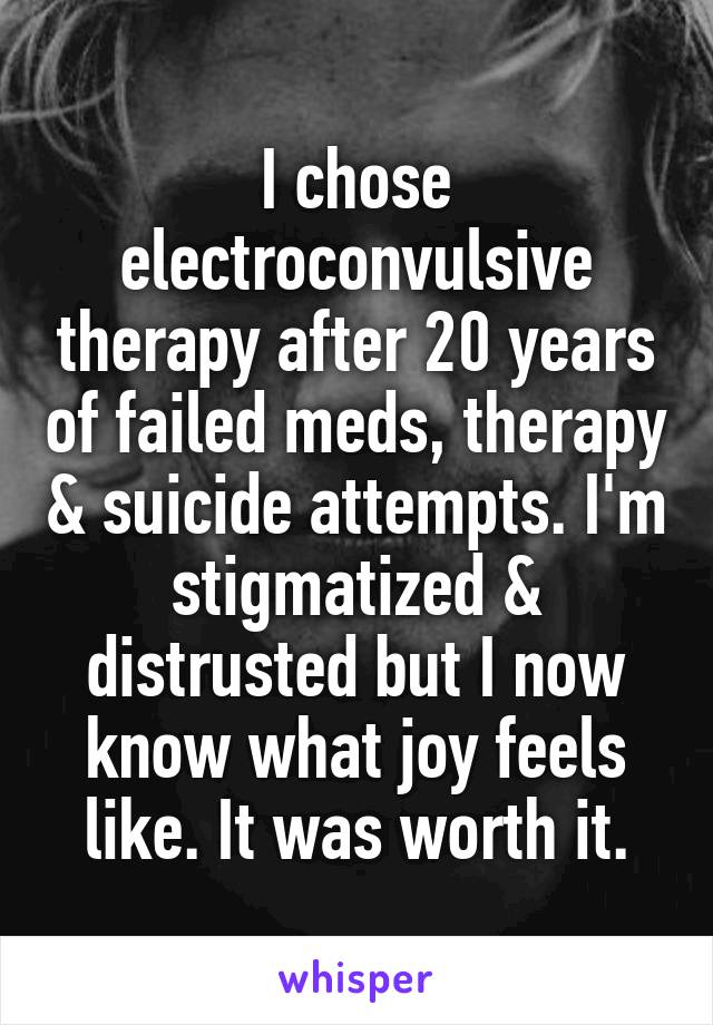 I chose electroconvulsive therapy after 20 years of failed meds, therapy & suicide attempts. I'm stigmatized & distrusted but I now know what joy feels like. It was worth it.