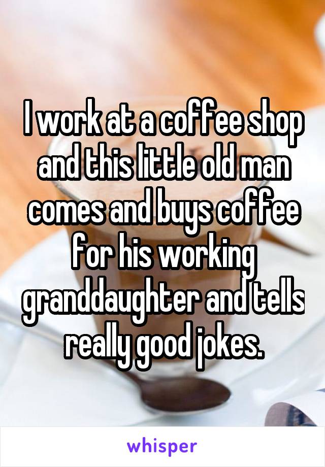 I work at a coffee shop and this little old man comes and buys coffee for his working granddaughter and tells really good jokes.
