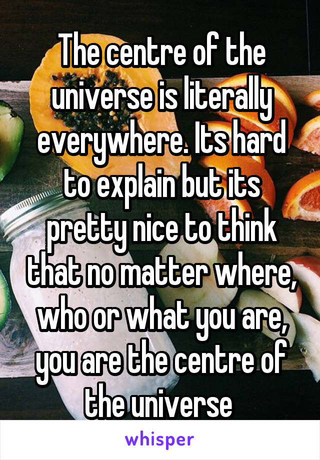 The centre of the universe is literally everywhere. Its hard to explain but its pretty nice to think that no matter where, who or what you are, you are the centre of the universe 