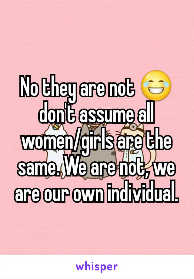No they are not 😂 don't assume all women/girls are the same. We are not, we are our own individual.
