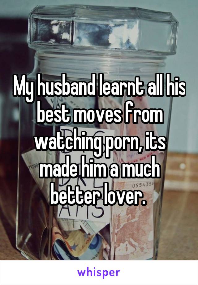 My husband learnt all his best moves from watching porn, its made him a much better lover. 