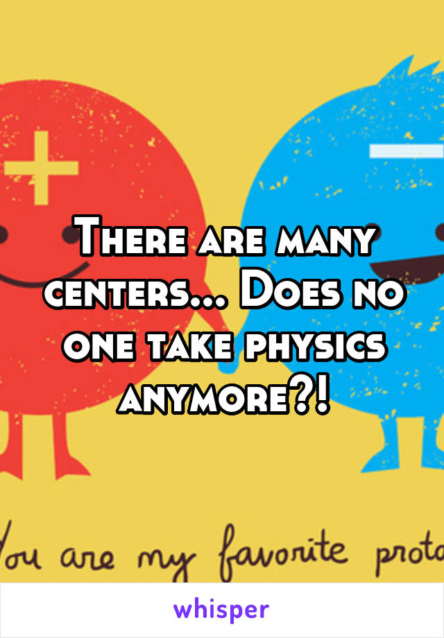 There are many centers... Does no one take physics anymore?!