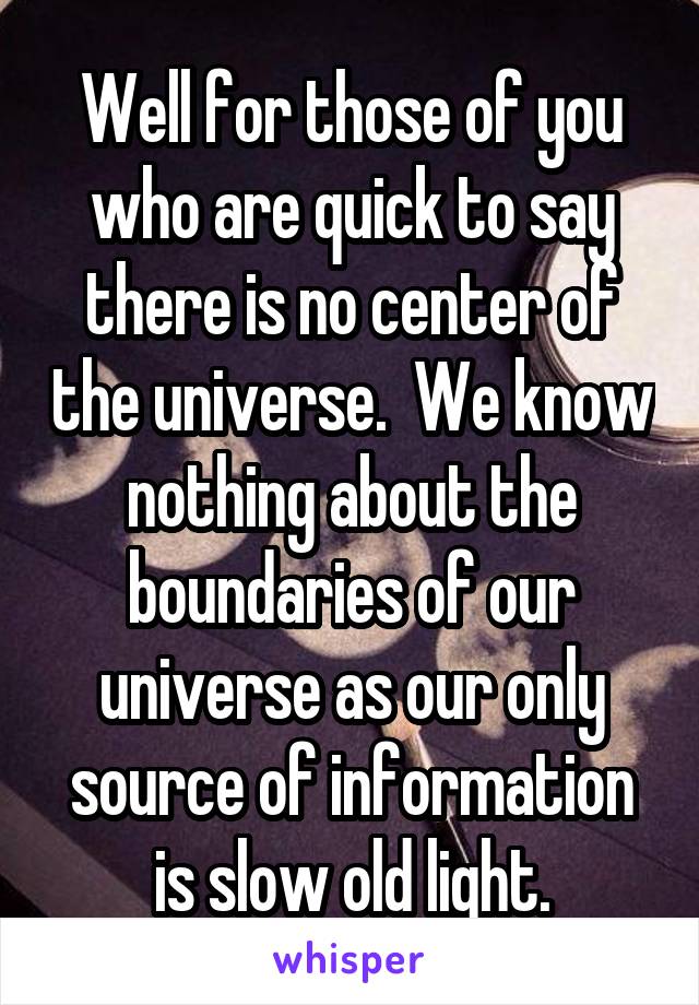 Well for those of you who are quick to say there is no center of the universe.  We know nothing about the boundaries of our universe as our only source of information is slow old light.