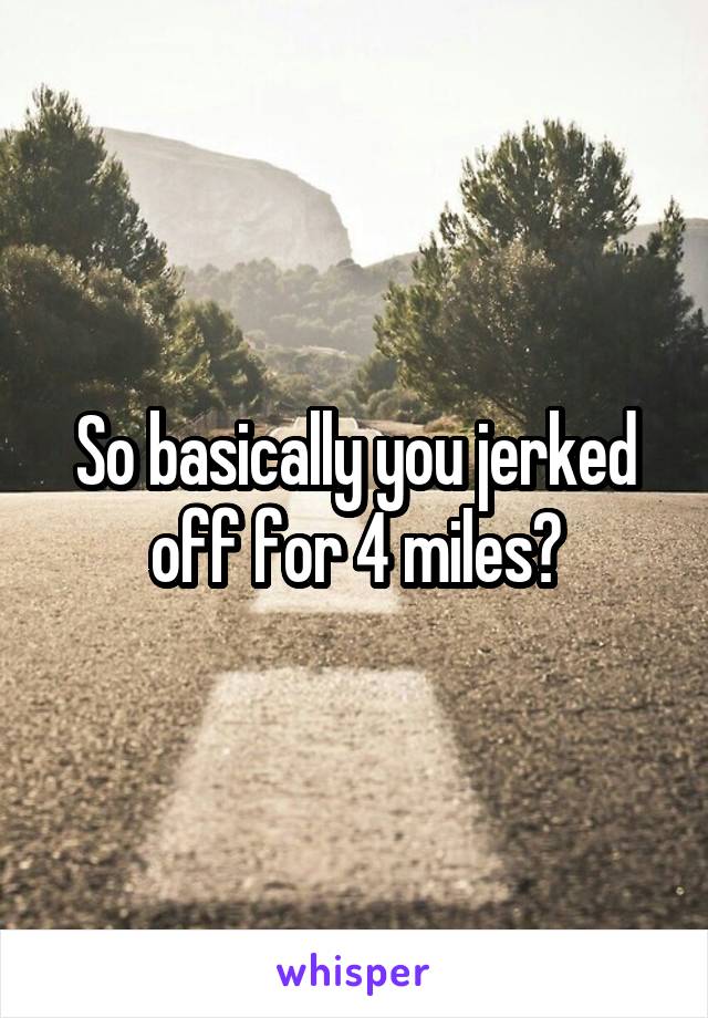 So basically you jerked off for 4 miles?