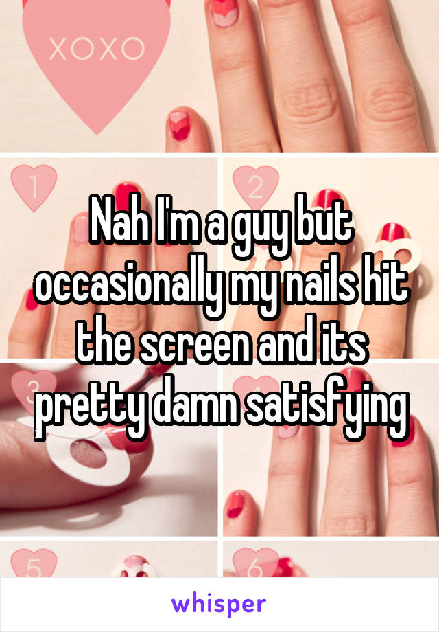 Nah I'm a guy but occasionally my nails hit the screen and its pretty damn satisfying