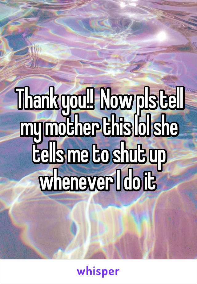 Thank you!!  Now pls tell my mother this lol she tells me to shut up whenever I do it 