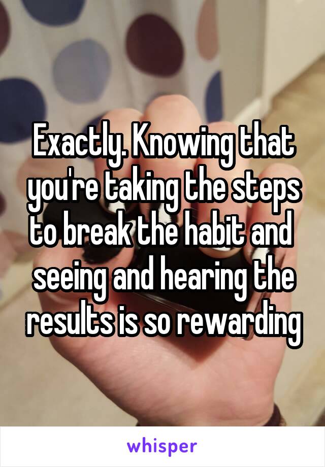 Exactly. Knowing that you're taking the steps to break the habit and  seeing and hearing the results is so rewarding