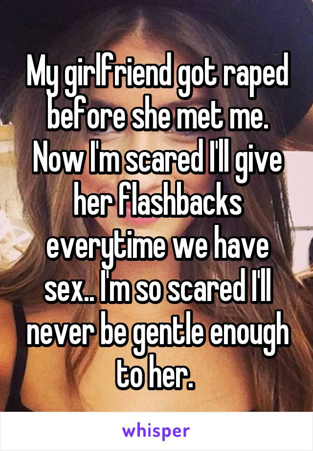 My girlfriend got raped before she met me. Now I'm scared I'll give her flashbacks everytime we have sex.. I'm so scared I'll never be gentle enough to her. 