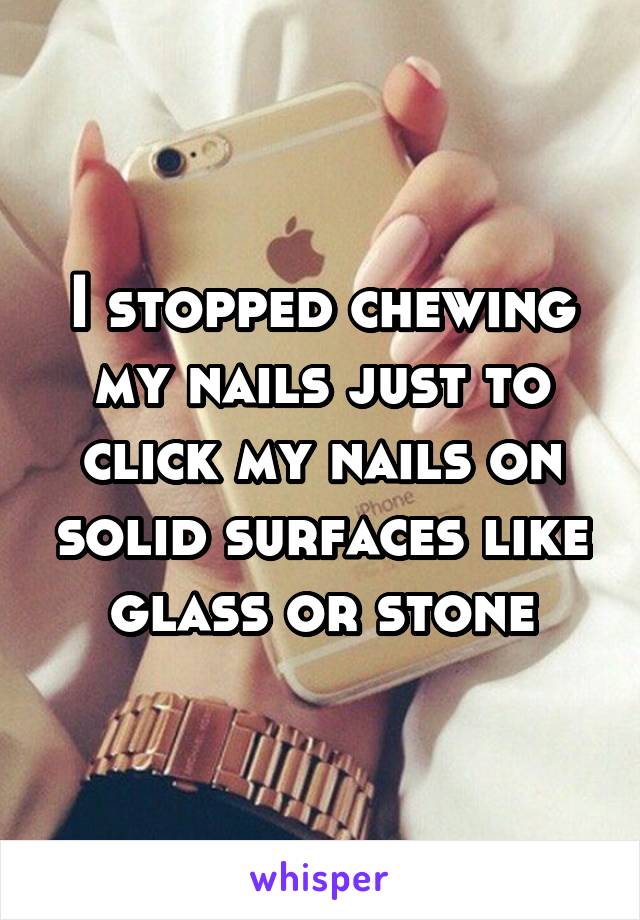 I stopped chewing my nails just to click my nails on solid surfaces like glass or stone