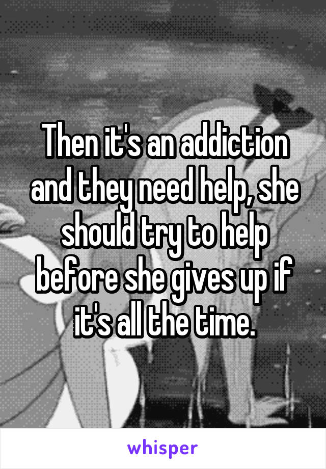 Then it's an addiction and they need help, she should try to help before she gives up if it's all the time.