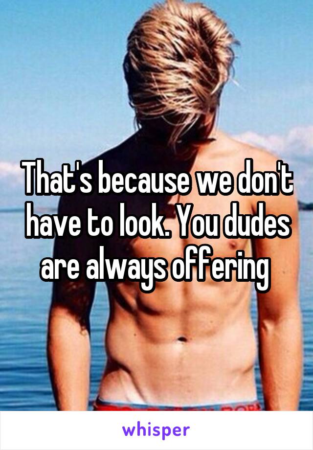 That's because we don't have to look. You dudes are always offering 