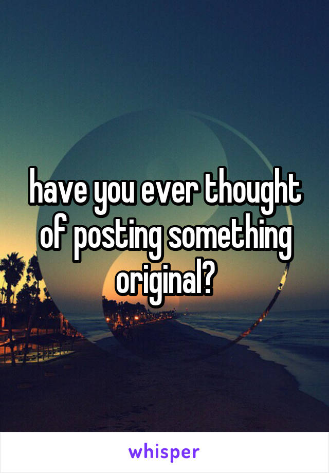 have you ever thought of posting something original?