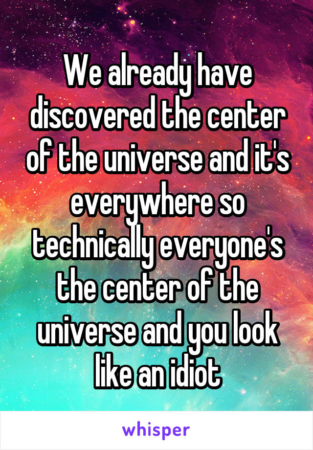 We already have discovered the center of the universe and it's everywhere so technically everyone's the center of the universe and you look like an idiot