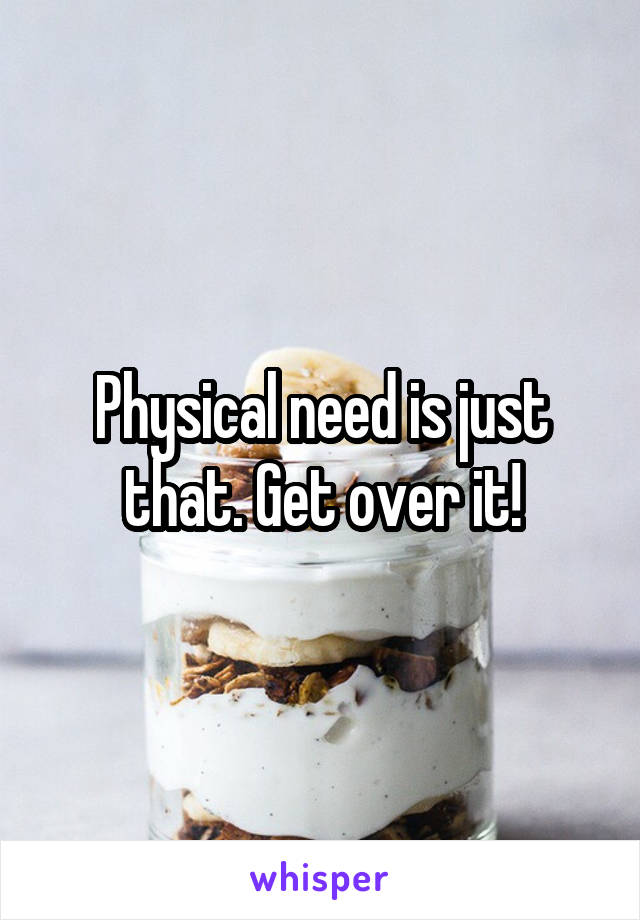 Physical need is just that. Get over it!