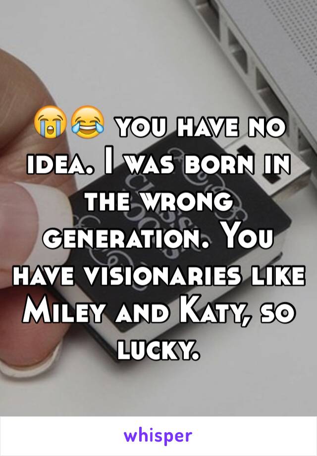 😭😂 you have no idea. I was born in the wrong generation. You have visionaries like Miley and Katy, so lucky.