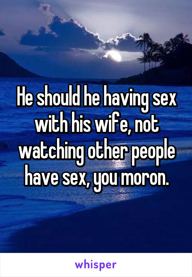 He should he having sex with his wife, not watching other people have sex, you moron.