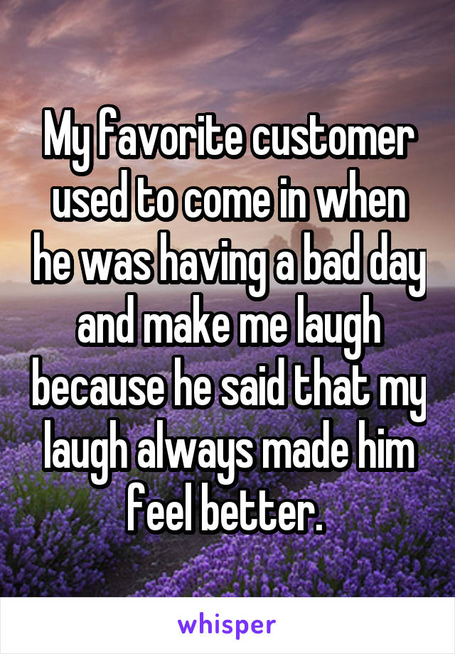 My favorite customer used to come in when he was having a bad day and make me laugh because he said that my laugh always made him feel better. 
