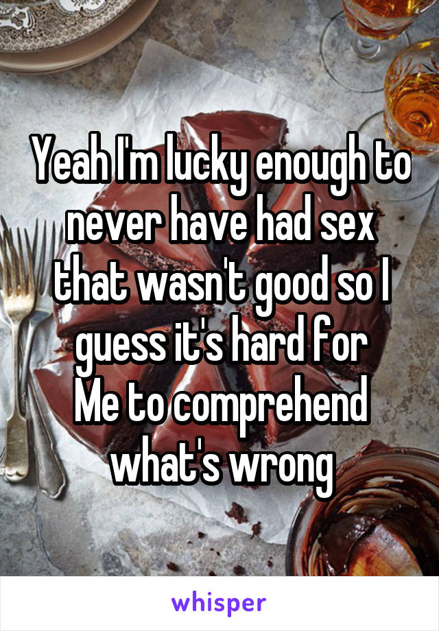 Yeah I'm lucky enough to never have had sex that wasn't good so I guess it's hard for
Me to comprehend what's wrong