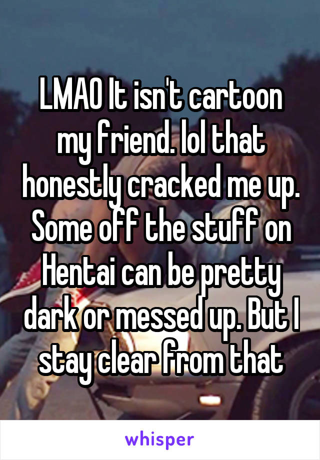 LMAO It isn't cartoon my friend. lol that honestly cracked me up. Some off the stuff on Hentai can be pretty dark or messed up. But I stay clear from that