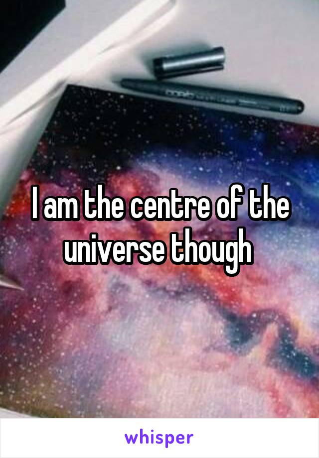 I am the centre of the universe though 