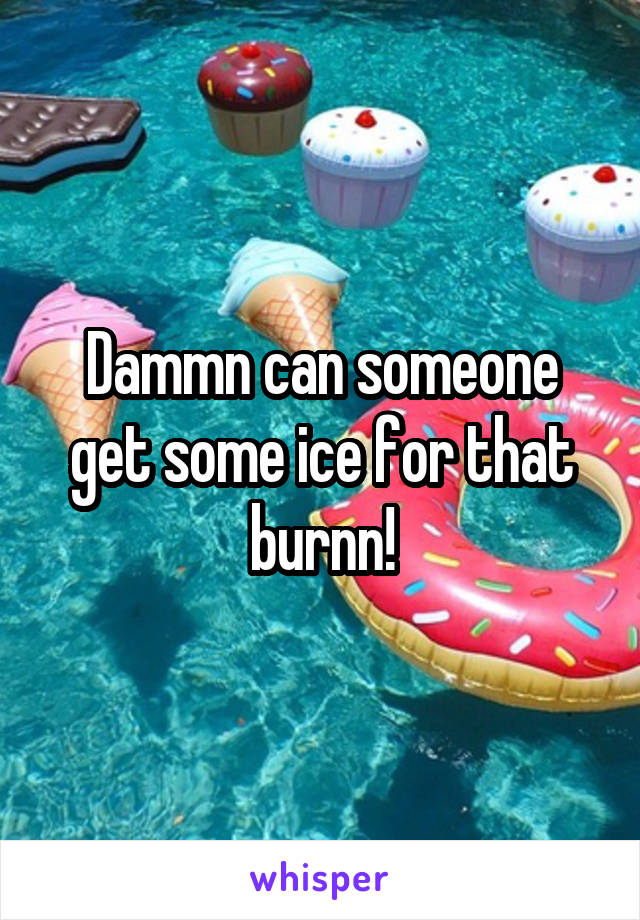 Dammn can someone get some ice for that burnn!