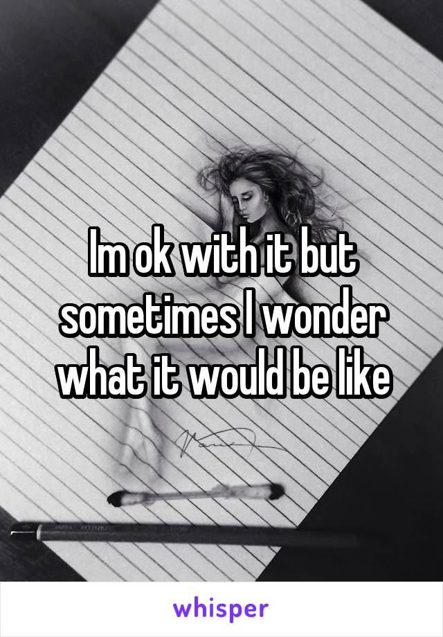 Im ok with it but sometimes I wonder what it would be like