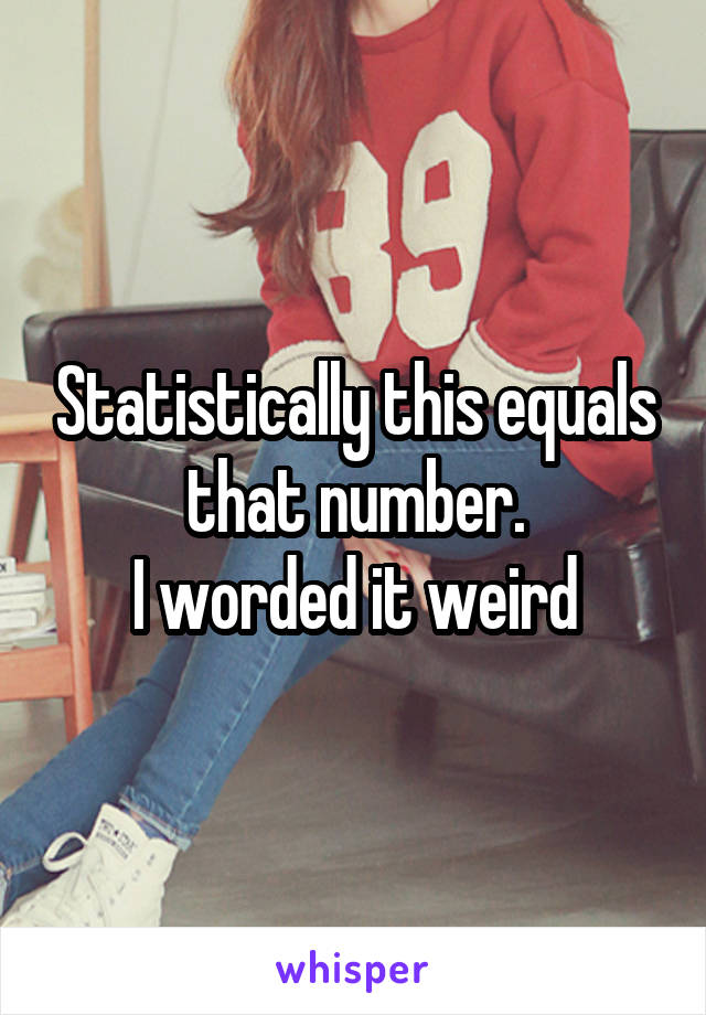 Statistically this equals that number.
I worded it weird