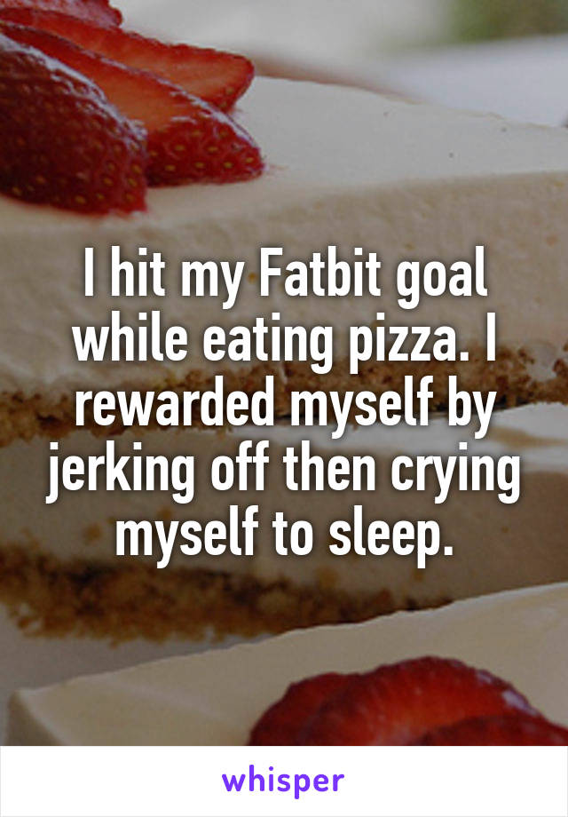 I hit my Fatbit goal while eating pizza. I rewarded myself by jerking off then crying myself to sleep.