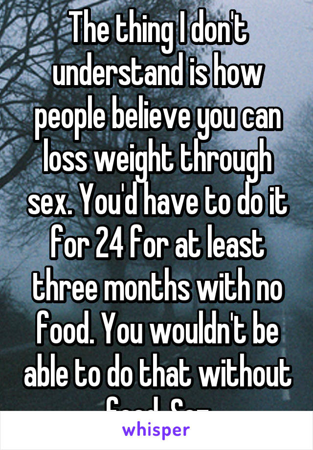 The thing I don't understand is how people believe you can loss weight through sex. You'd have to do it for 24 for at least three months with no food. You wouldn't be able to do that without food. Soz
