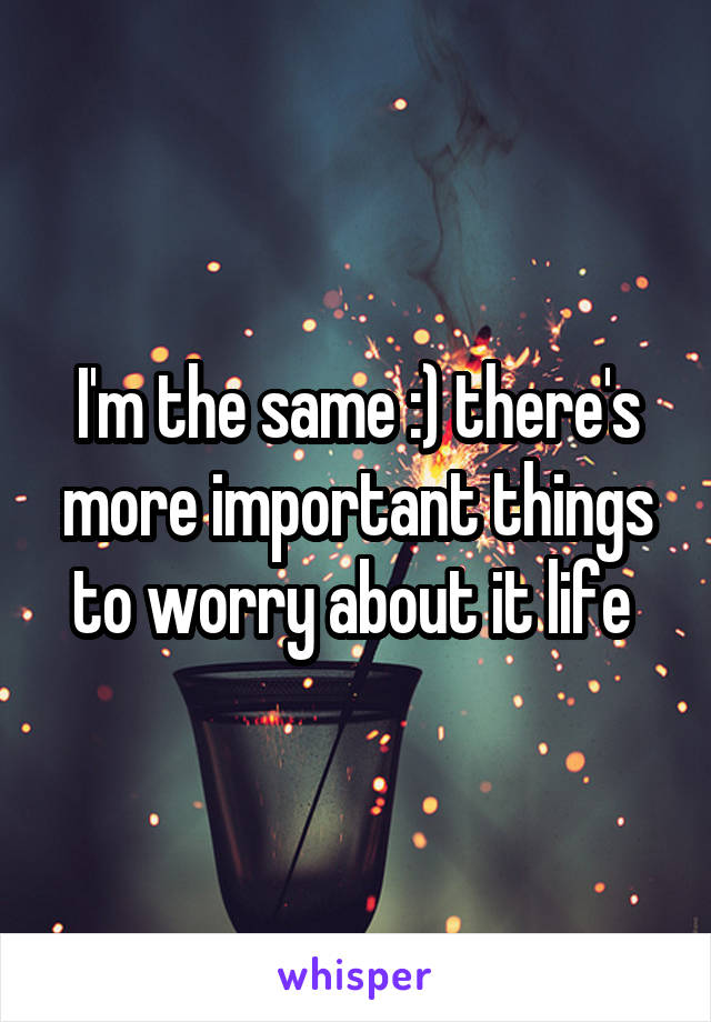 I'm the same :) there's more important things to worry about it life 