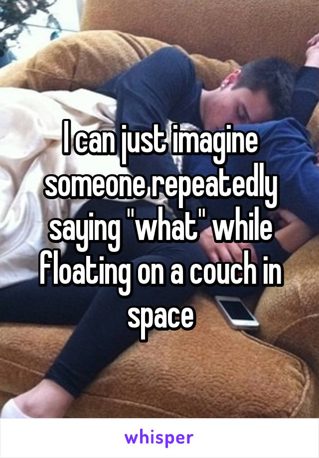 I can just imagine someone repeatedly saying "what" while floating on a couch in space