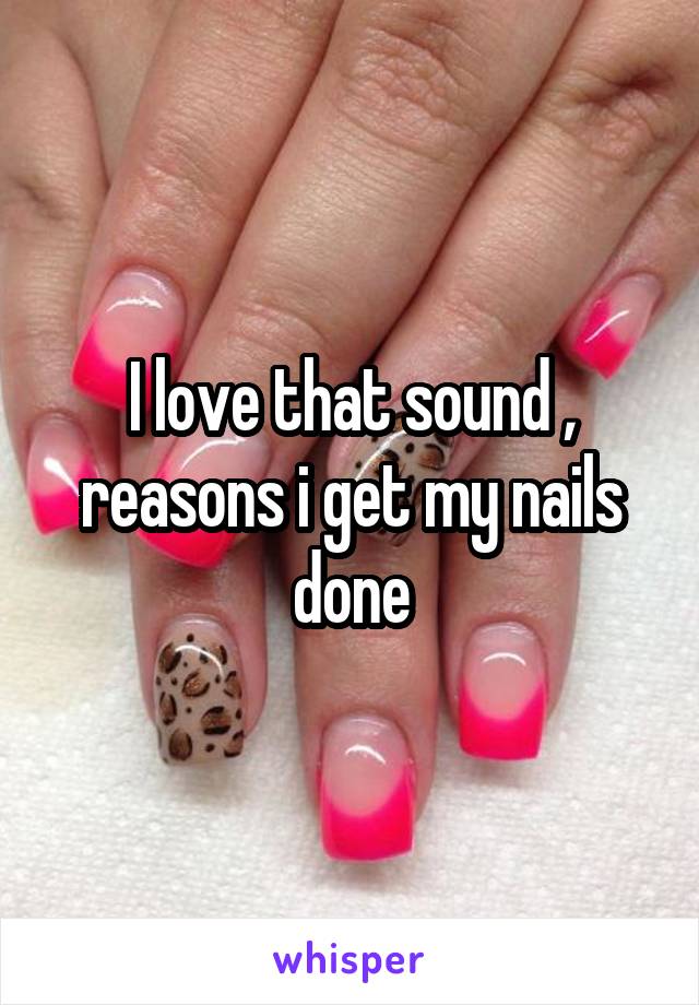 I love that sound , reasons i get my nails done