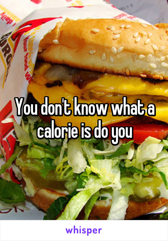You don't know what a calorie is do you