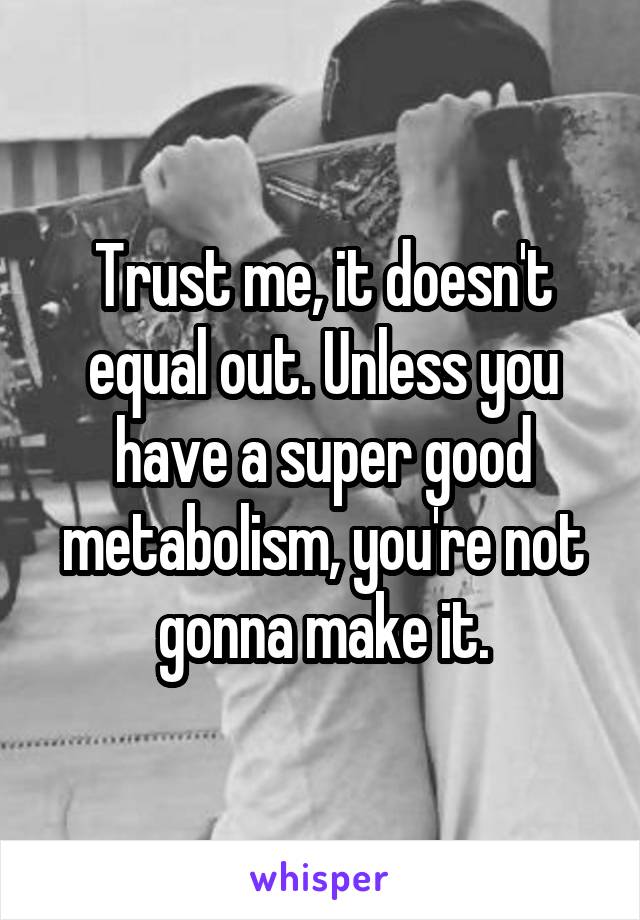Trust me, it doesn't equal out. Unless you have a super good metabolism, you're not gonna make it.