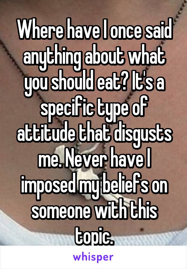 Where have I once said anything about what you should eat? It's a specific type of attitude that disgusts me. Never have I imposed my beliefs on someone with this topic.