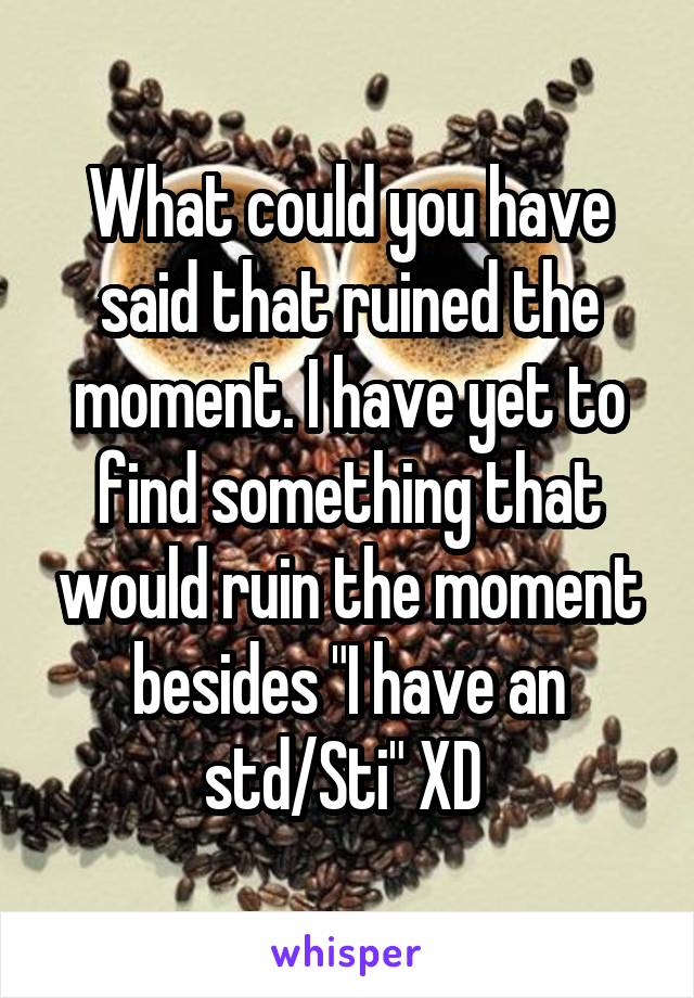 What could you have said that ruined the moment. I have yet to find something that would ruin the moment besides "I have an std/Sti" XD 