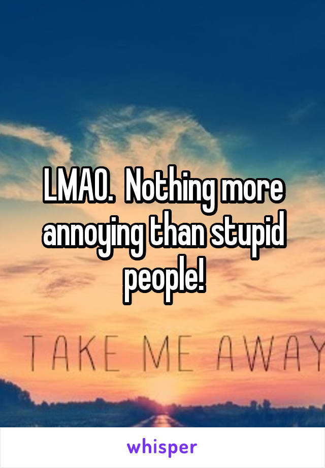 LMAO.  Nothing more annoying than stupid people!