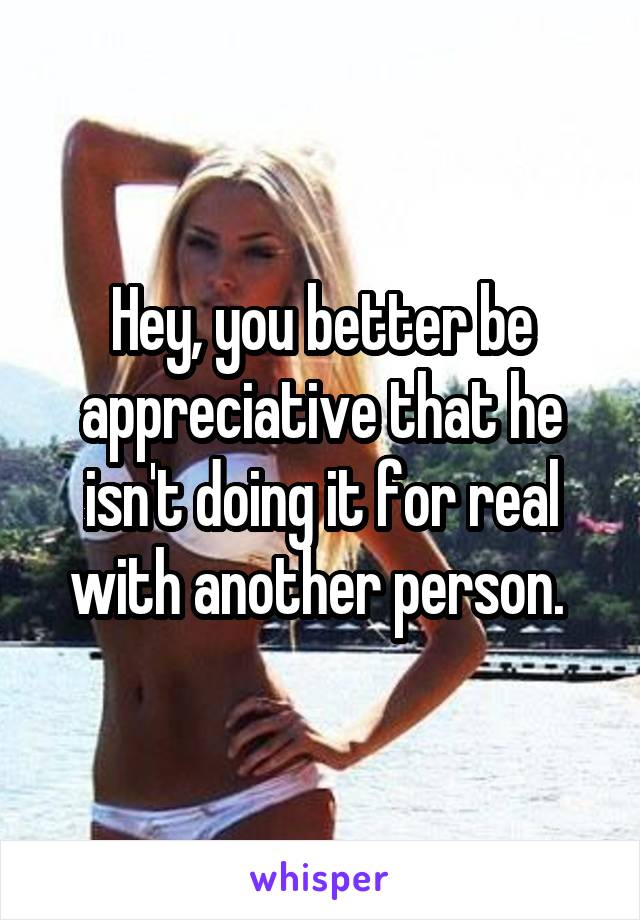 Hey, you better be appreciative that he isn't doing it for real with another person. 