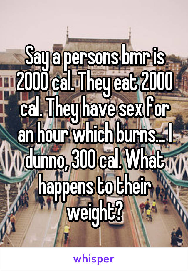 Say a persons bmr is 2000 cal. They eat 2000 cal. They have sex for an hour which burns... I dunno, 300 cal. What happens to their weight?